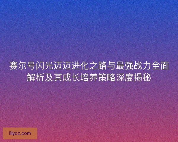 赛尔号闪光迈迈进化之路与最强战力全面解析及其成长培养策略深度揭秘