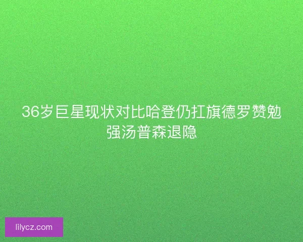 36岁巨星现状对比哈登仍扛旗德罗赞勉强汤普森退隐