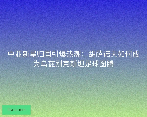 中亚新星归国引爆热潮：胡萨诺夫如何成为乌兹别克斯坦足球图腾