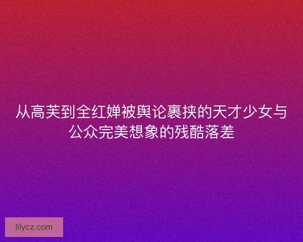 从高芙到全红婵被舆论裹挟的天才少女与公众完美想象的残酷落差