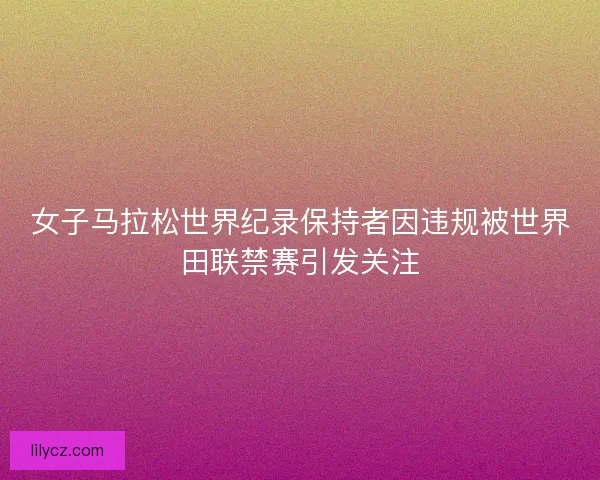 女子马拉松世界纪录保持者因违规被世界田联禁赛引发关注